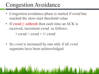 Congestion Avoidance
• Congestion avoidance phase is started if cwnd has
reached the slow-start threshold value
• If cwnd ≥ ssthresh then each time an ACK is
received, increment cwnd as follows:
• cwnd = cwnd + 1/ cwnd
• So cwnd is increased by one only if all cwnd
segments have been acknowledged.
39
 