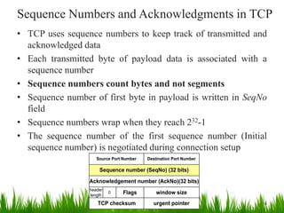 Sequence Numbers and Acknowledgments in TCP
• TCP uses sequence numbers to keep track of transmitted and
acknowledged data
• Each transmitted byte of payload data is associated with a
sequence number
• Sequence numbers count bytes and not segments
• Sequence number of first byte in payload is written in SeqNo
field
• Sequence numbers wrap when they reach 232-1
• The sequence number of the first sequence number (Initial
sequence number) is negotiated during connection setup
Sequence number (SeqNo) (32 bits)
Source Port Number Destination Port Number
Acknowledgement number (AckNo)(32 bits)
window size
header
length
0 Flags
TCP checksum urgent pointer 4
 