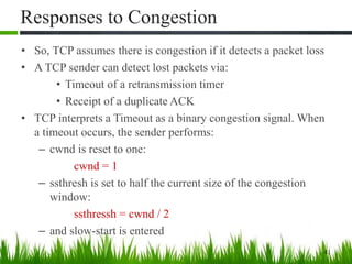Responses to Congestion
• So, TCP assumes there is congestion if it detects a packet loss
• A TCP sender can detect lost packets via:
• Timeout of a retransmission timer
• Receipt of a duplicate ACK
• TCP interprets a Timeout as a binary congestion signal. When
a timeout occurs, the sender performs:
– cwnd is reset to one:
cwnd = 1
– ssthresh is set to half the current size of the congestion
window:
ssthressh = cwnd / 2
– and slow-start is entered
41
 