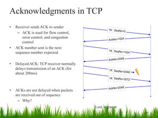 Acknowledgments in TCP
• Receiver sends ACK to sender
– ACK is used for flow control,
error control, and congestion
control
• ACK number sent is the next
sequence number expected
• Delayed ACK: TCP receiver normally
delays transmission of an ACK (for
about 200ms)
• ACKs are not delayed when packets
are received out of sequence
– Why?
1K SeqNo=0
AckNo=1024
1K SeqNo=1024
AckNo=2048
SeqNo=2048
SeqNo=3072
AckNo=2048
1K
1K
44
Lost segment
 