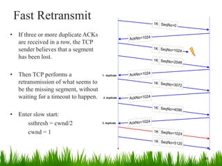 Fast Retransmit
• If three or more duplicate ACKs
are received in a row, the TCP
sender believes that a segment
has been lost.
• Then TCP performs a
retransmission of what seems to
be the missing segment, without
waiting for a timeout to happen.
• Enter slow start:
ssthresh = cwnd/2
cwnd = 1
1K SeqNo=0
AckNo=1024
AckNo=1024
1K SeqNo=1024
SeqNo=2048
1K
AckNo=1024
SeqNo=3072
1K
SeqNo=4096
1K
1. duplicate
2. duplicate
AckNo=1024
SeqNo=1024
1K
SeqNo=5120
1K
3. duplicate
46
 