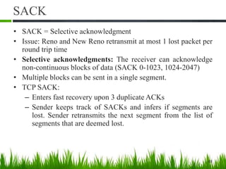 SACK
• SACK = Selective acknowledgment
• Issue: Reno and New Reno retransmit at most 1 lost packet per
round trip time
• Selective acknowledgments: The receiver can acknowledge
non-continuous blocks of data (SACK 0-1023, 1024-2047)
• Multiple blocks can be sent in a single segment.
• TCP SACK:
– Enters fast recovery upon 3 duplicate ACKs
– Sender keeps track of SACKs and infers if segments are
lost. Sender retransmits the next segment from the list of
segments that are deemed lost.
48
 