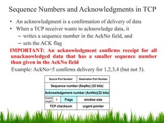 Sequence Numbers and Acknowledgments in TCP
• An acknowledgment is a confirmation of delivery of data
• When a TCP receiver wants to acknowledge data, it
– writes a sequence number in the AckNo field, and
– sets the ACK flag
IMPORTANT: An acknowledgment confirms receipt for all
unacknowledged data that has a smaller sequence number
than given in the AckNo field
Example: AckNo=5 confirms delivery for 1,2,3,4 (but not 5).
Sequence number (SeqNo) (32 bits)
Source Port Number Destination Port Number
Acknowledgement number (AckNo)(32 bits)
window size
header
length
0 Flags
TCP checksum urgent pointer
5
 