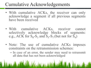 Cumulative Acknowledgements
• With cumulative ACKs, the receiver can only
acknowledge a segment if all previous segments
have been received
• With cumulative ACKs, receiver cannot
selectively acknowledge blocks of segments:
e.g., ACK for S0-S3 and S5-S7 (but not for S4)
• Note: The use of cumulative ACKs imposes
constraints on the retransmission schemes:
– In case of an error, the sender may need to retransmit
all data that has not been acknowledged
7
 