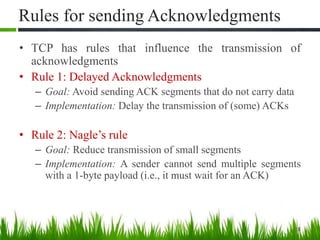 Rules for sending Acknowledgments
• TCP has rules that influence the transmission of
acknowledgments
• Rule 1: Delayed Acknowledgments
– Goal: Avoid sending ACK segments that do not carry data
– Implementation: Delay the transmission of (some) ACKs
• Rule 2: Nagle’s rule
– Goal: Reduce transmission of small segments
– Implementation: A sender cannot send multiple segments
with a 1-byte payload (i.e., it must wait for an ACK)
8
 