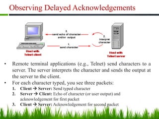 Observing Delayed Acknowledgements
9
• Remote terminal applications (e.g., Telnet) send characters to a
server. The server interprets the character and sends the output at
the server to the client.
• For each character typed, you see three packets:
1. Client  Server: Send typed character
2. Server  Client: Echo of character (or user output) and
acknowledgement for first packet
3. Client  Server: Acknowledgement for second packet
 