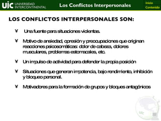 LOS CONFLICTOS INTERPERSONALES SON: Una fuente para situaciones violentas. Motivo de ansiedad, opresión y preocupaciones que originan reacciones psicosomáticas: dolor de cabeza, dolores musculares, problemas estomacales, etc. Un impulso de actividad para defender la propia posición Situaciones que generan impotencia, bajo rendimiento, inhibición y bloqueo personal. Motivadores para la formación de grupos y bloques antagónicos 