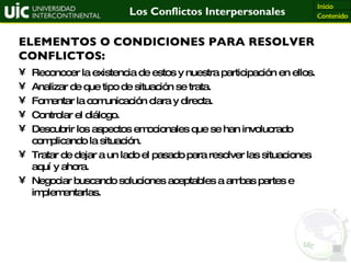 Reconocer la existencia de estos y nuestra participación en ellos. Analizar de que tipo de situación se trata. Fomentar la comunicación clara y directa. Controlar el diálogo. Descubrir los aspectos emocionales que se han involucrado complicando la situación. Tratar de dejar a un lado el pasado para resolver las situaciones aquí y ahora. Negociar buscando soluciones aceptables a ambas partes e implementarlas. ELEMENTOS O CONDICIONES PARA RESOLVER CONFLICTOS: 
