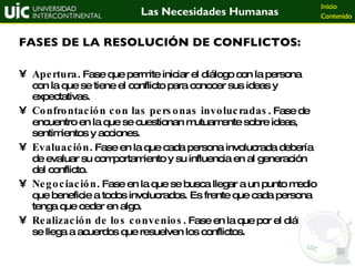 Apertura . Fase que permite iniciar el diálogo con la persona con la que se tiene el conflicto para conocer sus ideas y expectativas. Confrontación con las personas involucradas . Fase de encuentro en la que se cuestionan mutuamente sobre ideas, sentimientos y acciones. Evaluación . Fase en la que cada persona involucrada debería de evaluar su comportamiento y su influencia en al generación del conflicto. Negociación . Fase en la que se busca llegar a un punto medio que beneficie a todos involucrados. Es frente que cada persona tenga que ceder en algo. Realización de los convenios . Fase en la que por el diálogo se llega a acuerdos que resuelven los conflictos. FASES DE LA RESOLUCIÓN DE CONFLICTOS: 