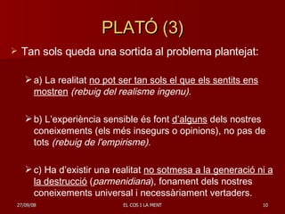 PLATÓ (3) Tan sols queda una sortida al problema plantejat: a) La realitat  no pot ser tan sols el que els sentits ens mostren   (rebuig del realisme ingenu). b) L’experiència sensible és font  d’alguns  dels nostres coneixements (els més insegurs o opinions), no pas de tots  (rebuig de l'empirisme). c) Ha d’existir una realitat  no sotmesa a la generació ni a la destrucció  ( parmenidiana ), fonament dels nostres coneixements universal i necessàriament vertaders. 