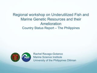 Regional workshop on Underutilized Fish and
Marine Genetic Resources and their
Amelioration
Country Status Report – The Philippines
Rachel Ravago-Gotanco
Marine Science Institute
University of the Philippines Diliman
 