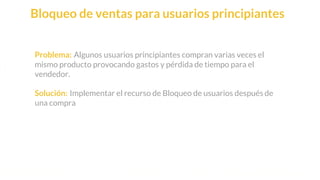 This is our vision
Building the foundation to Build a 3B Company by FY20
Bloqueo de ventas para usuarios principiantes
Problema: Algunos usuarios principiantes compran varias veces el
mismo producto provocando gastos y pérdida de tiempo para el
vendedor.
Solución: Implementar el recurso de Bloqueo de usuarios después de
una compra
 
