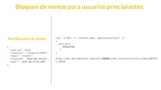 This is our vision
Building the foundation to Build a 3B Company by FY20
Notificación de venta
{
"user_id": 1234,
"resource": "/orders/139876",
"topic": "orders",
"received": "2016-08-19T16Z",
"sent": "2016-08-19T16:40Z"
}
curl -X POST -H "Content-Type: application/json" -d
{
user_id:{
111425734
}
}
https://api.mercadolibre.com/users/88888/order_blacklist?access_token=$ACCES
S_TOKEN
Bloqueo de ventas para usuarios principiantes
 