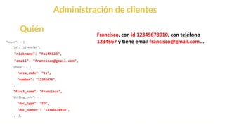 This is our vision
Building the foundation to Build a 3B Company by FY20
Administración de clientes
"buyer": - {
"id": "123456789",
"nickname": "faith123",
"email": "francisco@gmail.com",
"phone": - {
"area_code": "11",
"number": "12345678",
},
"first_name": "Francisco",
"billing_info": - {
"doc_type": "ID",
"doc_number": "12345678910",
}, },
Quién
Francisco, con id 12345678910, con teléfono
1234567 y tiene email francisco@gmail.com...
 