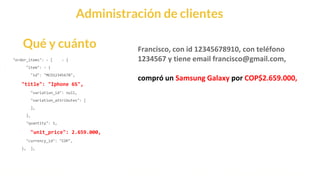 This is our vision
Building the foundation to Build a 3B Company by FY20
Administración de clientes
"order_items": - [ - {
"item": - {
"id": "MCO12345678",
"title": "Iphone 6S",
"variation_id": null,
"variation_attributes": [
],
},
"quantity": 1,
"unit_price": 2.659.000,
"currency_id": "COP",
}, ],
Qué y cuánto Francisco, con id 12345678910, con teléfono
1234567 y tiene email francisco@gmail.com,
compró un Samsung Galaxy por COP$2.659.000,
 