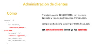 This is our vision
Building the foundation to Build a 3B Company by FY20
Administración de clientes
Cómo
"payments": - [
- {
"id": "596707837",
"transaction_amount":
2.659.000,
"currency_id": "MX",
"status": "approved",
"date_created": null,
"date_last_modified": null,
},
Francisco, con id 12345678910, con teléfono
1234567 y tiene email francisco@gmail.com,
compró un Samsung Galaxy por COP$2.659.000,
con tarjeta de crédito la cual ya fue aprobada
 