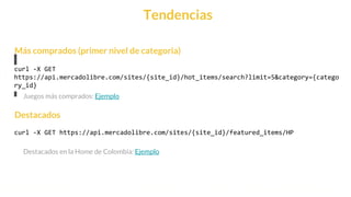 This is our vision
Building the foundation to Build a 3B Company by FY20
Tendencias
curl -X GET
https://api.mercadolibre.com/sites/{site_id}/hot_items/search?limit=5&category={catego
ry_id}
curl -X GET https://api.mercadolibre.com/sites/{site_id}/featured_items/HP
Destacados
Más comprados (primer nivel de categoria)
Juegos más comprados: Ejemplo
Destacados en la Home de Colombia: Ejemplo
 