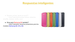 This is our vision
Building the foundation to Build a 3B Company by FY20
Respuestas inteligentes
● Buenas noches, tienes en azul??
Hola Fulanito54 buenas noches, tenemos
amarillo, naranja, verde y azul
● Sirve para Samsung S4 también?
Hola Fulanito54, tenemos protectores para los
modelos Samsung S2, S3 y S4.
 