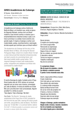 Sábado
                                                                                                       Saturday



GRES Acadêmicos do Cubango                                 Cante com a Acadêmicos do Cubango
9ª Escola - Entre 04h52 e 5h                               Sing along with Acadêmicos do Cubango
9th Parade - Between 4:52am and 5am
Concentração | Meeting Point: Balança                      EnrEdo: BARÃO DE MAUá - SONHO DE UM
                                                           BRASIL MODERNO
                                                           Theme: BARON OF MAuÁ - THE dREAM OF A
 Sinopse do Enredo | Samba Theme Synopsis                  MODERN BRAzIL

A Acadêmicos do Cubango conta a história do                Compositores | Songwriters: Belo, Beto Gama,
Barão de Mauá, um brasileiro que, ainda na época           Emerson, Regina Angélica e Totonho
do Segundo Reinado, sonhou com um Brasil                   Intérpretes | Singers: Sereno, Marcelo Guimarães e
moderno. Esse homem sonhou e mostrou que o                 Hugo Junior
empreendedorismo industrial conduz o país a um
futuro promissor e a solidez moral constrói uma
grande nação. E inspira a Cubango a sonhar com             Novos tempos
modernidade, justiça, reconhecimento e valorização         O império em transformação
de todo aquele que contribuir para um Brasil melhor!       Um nome surgia então
                                                           Renovando as esperanças
The Academicos do Cubango tell the story of the            O sonho da modernidade
Brazilian Baron of Maua, who during the Second             Seguiu Irineu em viagem
Portuguese Reign, dreamt of a modern Brazil. He had        No rio a cidade, seu grande destino
a vision that proved that industrial entrepreneurship      E descobriu valores
can lead a country to a promising future, and              Tornou-se maçom a prosperar
that moral solidity builds a great nation. This            Trabalho e dedicação
inspired Cubango to dream with modernization,              Na arte de comerciar
justice, recognition and validation to all those who
contributed to a better Brazil!                            E o progresso chegou
                                                           Me diz quem foi condutor, o barão
                                                           Em Niterói a indústria semeia
                                                           É ponta d´areia movendo esse chão

                                                           Assim, segue pelos trilhos a buscar
                                                           O país modernizar
O rancho Kananga do Japão, fundado junto à Praça
                                                           Com todo gás as ruas iluminou
Onze lá pelos idos de 1910, estreou no carnaval
                                                           Seus efeitos são valorizados
seguinte com as cores roxa e branca, comandado
                                                           E a nobreza então conquistou
por João da Baiana. A música do desfile era O Sole
                                                           Barão de Mauá homem forte
Mio com uma letra bem mais carnavalizada. Alguém
                                                           Do sul ao norte são projetos mil
acredita? E o refrão era assim:
                                                           O banco, a honra e a história
“Que alegria / Vejo a Kananga / Na folia”.
                                                           Daquele que não desistiu
Fun Facts: The Rancho* Kananga do Japão,                   Guerreiro além do seu tempo
established at the Praça Onze in1910, paraded for          Cubango segue seu exemplo
the first time the year after, wearing the colors purple
and white, and guided by João da Baiana. The theme         Chegou a Cubango, paixão verdadeira
song was “O Sole Mio”, in a carnival rhythm, believe       Nação verde e branco, levanta a bandeira
it or not! (*A Rancho parades in a procession manner and   Da fé no trabalho com dignidade
its music is a slower rhythm than samba.)                  Um nobre legado para a eternidade
 