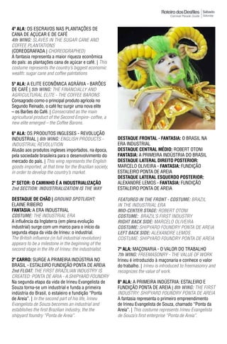 Sábado
                                                                                                         Saturday



4ª ala: OS ESCRAVOS NAS PLANTAÇÕES DE
CANA DE AÇÚCAR E DE CAFÉ
4th WING: SLAVES IN THE SUGAR CANE AND
COFFEE PLANTATIONS
(COREOGRAFADA | CHOREOGRAPHED)
A fantasia representa a maior riqueza econômica
do país: as plantações cana de açúcar e café. | This
costume represents the country’s biggest economic
wealth: sugar cane and coffee palntations

5ª ala: A ELITE ECONÔMICA AGRáRIA - BARÕES
DE CAFÉ | 5th WING: THE FINANCIALLY AND
AGRICULTURAL ELITE - THE COFFEE BARONS
Consagrado como o principal produto agrícola no
Segundo Reinado, o café fez surgir uma nova elite
– os Barões do Café. | Consecrated as the main
agricultural product of the Second Empire- coffee, a
new elite emerged – the Coffee Barons.

6ª ala: OS PRODUTOS INGLESES - REVOLUÇÃO
INDUSTRIAL | 6th WING: ENGLISH PRODUCTS -                 DESTAqUE FRONTAL - FantasIa: O BRASIL NA
INDUSTRIAL REVOLUTION                                     ERA INDUSTRIAL
Alusão aos produtos ingleses importados, na época,        DESTAqUE CENTRAL MÉDIO: ROBERT OTONI
pela sociedade brasileira para o desenvolvimento do       FantasIa: A PRIMEIRA INDÚSTRIA DO BRASIL
mercado do país. | This wing represents the English       DESTAqUE LATERAL DIREITO pOSTERIOR:
goods imported, at that time for the Brazilian society,   MARCELO OLIVEIRA - FantasIa: FUNDIÇÃO
in order to develop the country’s market.                 ESTALEIRO PONTA DE AREIA
                                                          DESTAqUE LATERAL ESqUERDO pOSTERIOR:
2º SETOR: O CAMINHO É A INDUSTRIALIZAÇÃO                  ALEXANDRE LEMOS - FantasIa: FUNDIÇÃO
2nd SeCTION: INDUSTRIALIZATION IS The WAY                 ESTALEIRO PONTA DE AREIA

DESTAqUE DE CHÃO | GROUND SpOTLIGhT:                      FeATUReD IN The FRONT - COSTUme: BRAzIL
ELAINE RIBEIRO                                            IN THE INDUSTRIAL ERA
FantasIa: A ERA INDUSTRIAL                                mID-CeNTeR STAGe: ROBERT OTONI
COSTUme: THE INDUSTRIAL ERA                               COSTUme: BRAzIL’S FIRST INDUSTRY
A influência da Inglaterra (em plena evolução             RIGhT BACK SIDe: MARCELO OLIVEIRA
industrial) surge com um marco para o início da           COSTUme: SHIPYARD FOUNDRY PONTA DE AREIA
segunda etapa da vida de Irineu: o industrial.            LeFT BACK SIDe: ALEXANDRE LEMOS
The British influence (in full industrial revolution)     COSTuME: SHiPyARd FOuNdRy PONTA dE AREiA
appears to be a milestone in the beginning of the
second stage in the life of irineu: the industrialist.    7ª ala: MAÇONARIA - O VALOR DO TRABALHO
                                                          7th WING: FREEMASONRY - THE VALUE OF WORK
2º Carro: SURGE A PRIMEIRA INDÚSTRIA NO                   Irineu é introduzido à maçonaria e conhece o valor
BRASIL - ESTALEIRO FUNDIÇÃO PONTA DE AREIA                do trabalho. | Irineu is introduced to freemasonry and
2nd FLOAT: THE FIRST BRAzILIAN INDUSTRY IS                recognizes the value of work.
CREATEd: PONTA dE ARiA - A SHiPyARd FOuNdRy
Na segunda etapa da vida de Irineu Evangelista de         8ª ala: A PRIMEIRA INDÚSTRIA: ESTALEIRO E
Souza torna-se um industrial e funda a primeira           FUNDIÇÃO PONTA DE AREIA | 8th WING: THE FIRST
indústria do Brasil, o estaleiro e fundição “Ponta        iNduSTRy: SHiPyARd FOuNdRy PONTA dE AREiA
de Areia”. | In the second part of his life, Irineu       A fantasia representa o primeiro empreendimento
Evangelista de Souza becomes an industrial and            de Irineu Evangelista de Souza, chamado “Ponta da
establishes the first Brazilian industry, the the         Areia”. | This costume represents Irineu Evangelista
shipyard foundry “Ponta de Areia”.                        de Souza’s first enterprise “Ponta de Areia”.
 