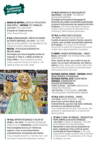 os
Acadêmicgo
do Cuban                                           11ª ala:COMPANHIA DE NAVEGAÇÃO DO
                                                   AMAZONAS | 11th WING: THE AMAzON
                                                   NAVIGATION COMPANY
                                                   A fundação da Companhia de Navegação do
raInha dE batErIa | QUeeN OF peRCUSSION:           Amazonas para impedir as pretensões expansionistas
DANI SPERLE - FantasIa: FÉ E TRABALHO              do governo norte-americano nas riquezas do território
                                                   amazônico. | The Amazon Navigation Company is
COSTUme: FAITH AND WORK                            created in order to prevent the exploration of the
O Orgulho do Trabalho de Irineu.                   territories by North American government.
Irineu, Proud of his work.
                                                   12ª ala: ALIANÇA COM O URUGUAI
9ª ala: CONDECORAÇÃO: HáBITO DA ORDEM              12th WING: ALLIANCE WITH URUGUAI
DE CRISTO (BATERIA) | 9th WING: MILITARY           A pedido do governo brasileiro financia o governo
                                                   uruguaio, para combater as pretensões argentinas
ANd RELiGiOuS AWARd: THE iNSiGNiA OF THE
                                                   de ocupação. | The request for the Brazilian
ORDER OF CHRIST (PERCUSSION)                       Government to finance the uruguayan Government
mEstrE | peRCUSSION BANDmASTeR:                    to fight claims against Argentina’s occupation.
MESTRE JONAS
Homenagem que Irineu Evangelista recebeu do        3º Carro: O BANCO INTERNACIONAL - BANCO
imperador D. Pedro II, o Hábito da Ordem de        MAUÁ | 3rd FLOAT: THE INTERNATIONAL BANK -
                                                   BANCO MAuÁ
Cristo (1849). | Irineu Evangelista received a     Irineu, homem de valor, que se difere na hora de
military award from Emperor D. Pedro II – the      propor. Cria um banco internacional, com filiais no
Hábito da Ordem de Cristo (1849).                  exterior. | Irineu, being a man of value, difers at the
                                                   time of the offer and creates an international bank
                                                   with branches all over the world.

                                                   DESTAqUE CENTRAL FRENTE - FantasIa: BANCO
                                                   MAUÁ PROMOVE O PROGRESSO
                                                   DESTAqUE CENTRAL ALTO: FLáVIO ROCHA
                                                   FantasIa: O BANQUEIRO DE
                                                   SUCESSO INTERNACIONAL
                                                   FRONT CeNTRAL - COSTUme: BANCO MAuÁ
                                                   PROMOTES PROGRESS
                                                   TOp CeNTRAL: FLÁViO ROCHA - COSTUme:
                                                   THE SUCCESSFUL INTERNATIONAL BANKER

                                                   13ª ala: BANCO DO BRASIL - DAMAS
                                                   13th WING: BANCO DO BRASIL - LADIES
                                                   Irineu funda o primeiro Banco do país.
                                                   Empreendimento, que anos mais tarde é estatizado,
                                                   tornando-se o atual Banco do Brasil.
                                                   irineu establishes the first bank in the country. This
                                                   enterprise is nationalized later on to become the
                                                   Banco do Brasil.

                                                     14ª ala: O CANAL DO MANGUE - MOSQUITO DA
10ª ala: IMPÉRIO RECONHECE O VALOR DE                FEBRE AMARELA (ALA DAS CRIANÇAS)
IRINEU | 10th WING: THE EMPIRE RECOGNIzES            14th WING: O CANAL DO MANGUE - YELLOW
IRINEU’S VALUE (PASSISTAS | SAMBA DANCERS)           FEVER MOSQUITO (CHILDREN WING)
                                                     Representam a maior obra de saneamento da
Irineu Evangelista torna-se um “homem de
                                                     época, realizada por Irineu no Rio de Janeiro:
negócios” e tem os seus extraordinários              a construção do Canal do Mangue. | This wing
empreendimentos reconhecidos pelo Império.           represents the biggest sanitation work at that time
Irineu Evangelista becomes a “business man”, and     in Rio de Janeiro: The construction of the “Canal
the Emperor notices his extraordinary ventures.      do Mangue” by Irineu.
 