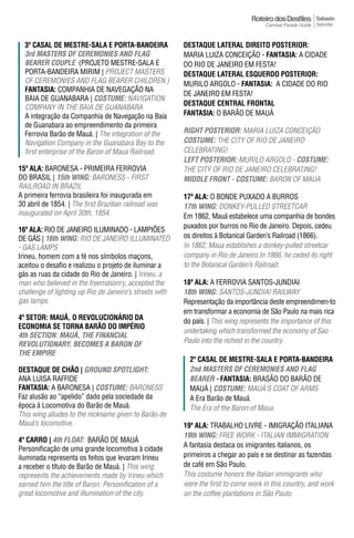 Sábado
                                                                                                        Saturday



  3º Casal dE mEstrE-sala E Porta-bandEIra               DESTAqUE LATERAL DIREITO pOSTERIOR:
  3rd mASTeRS OF CeRemONIeS AND FLAG                     MARIA LUIZA CONCEIÇÃO - FantasIa: A CIDADE
  BeAReR COUpLe (PROJETO MESTRE-SALA E                   DO RIO DE JANEIRO EM FESTA!
  PORTA-BANDEIRA MIRIM | PROJECT MASTERS                 DESTAqUE LATERAL ESqUERDO pOSTERIOR:
  OF CEREMONIES AND FLAG BEARER CHILDREN )               MURILO ARGOLO - FantasIa: A CIDADE DO RIO
  FantasIa: COMPANHIA DE NAVEGAÇÃO NA
                                                         DE JANEIRO EM FESTA!
  BAIA DE GUANABARA | COSTUme: NAVIGATION
                                                         DESTAqUE CENTRAL FRONTAL
  COMPANY IN THE BAIA DE GUANABARA
  A integração da Companhia de Navegação na Baia         FantasIa: O BARÃO DE MAUá
  de Guanabara ao empreendimento da primeira
  Ferrovia Barão de Mauá. | The integration of the       RIGhT pOSTeRIOR: MARIA LUIzA CONCEIçÃO
  Navigation Company in the Guanabara Bay to the         COSTUme: THE CITY OF RIO DE JANEIRO
  first enterprise of the Baron of Maua Railroad.        CELEBRATiNG!
                                                         LeFT pOSTeRIOR: MURILO ARGOLO - COSTUme:
15ª ala: BARONESA - PRIMEIRA FERROVIA                    THE CiTy OF RiO dE JANEiRO CELEBRATiNG!
DO BRASIL | 15th WING: BARONESS - FIRST                  mIDDLe FRONT - COSTUme: BARON OF MAUA
RAILROAD IN BRAzIL
A primeira ferrovia brasileira foi inaugurada em         17ª ala: O BONDE PUXADO A BURROS
30 abril de 1854. | The first Brazilian railroad was     17th WING: DONKEY-PULLED STREETCAR
inaugurated on April 30th, 1854.                         Em 1862, Mauá estabelece uma companhia de bondes
                                                         puxados por burros no Rio de Janeiro. Depois, cedeu
16ª ala: RIO DE JANEIRO ILUMINADO - LAMPIÕES
DE GÁS | 16th WING: RIO DE JANEIRO ILLUMINATED           os direitos à Botanical Garden’s Railroad (1866).
- GAS LAMPS                                              in 1862, Maua establishes a donkey-pulled streetcar
Irineu, homem com a fé nos símbolos maçons,              company in Rio de Janeiro.in 1866, he ceded its right
aceitou o desafio e realizou o projeto de iluminar a     to the Botanical Garden’s Railroad.
gás as ruas da cidade do Rio de Janeiro. | Irineu, a
man who believed in the freemasonry, accepted the        18ª ala: A FERROVIA SANTOS-JUNDIAI
challenge of lighting up Rio de Janeiro’s streets with   18th WING: SANTOS-JUNDIAI RAILWAY
gas lamps.                                               Representação da importância deste empreendimen-to
                                                         em transformar a economia de São Paulo na mais rica
4º SETOR: MAUÁ, O REVOLUCIONÁRIO DA                      do país. | This wing represents the importance of this
EConomIa sE torna barão do ImPÉrIo
                                                         undertaking which transformed the economy of Sao
4th SeCTION: mAUÁ, The FINANCIAL
ReVOLUTIONARY, BeCOmeS A BARON OF                        Paulo into the richest in the country.
The empIRe
                                                           2º Casal dE mEstrE-sala E Porta-bandEIra
DESTAqUE DE CHÃO | GROUND SpOTLIGhT:                       2nd mASTeRS OF CeRemONIeS AND FLAG
ANA LUISA RAFFIDE                                          BeAReR - FantasIa: BRASÃO DO BARÃO DE
FantasIa: A BARONESA | COSTUme: BARONESS                   MAUÁ | COSTUme: MAuÁ’S COAT OF ARMS
Faz alusão ao “apelido” dado pela sociedade da             A Era Barão de Mauá.
época à Locomotiva do Barão de Mauá.                       The Era of the Baron of Maua.
This wing alludes to the nickname given to Barão de
Mauá’s locomotive.                                       19ª ala: TRABALHO LIVRE - IMIGRAÇÃO ITALIANA
                                                         19th WING: FREE WORK - ITALIAN IMMIGRATION
4º Carro | 4th FLOAT: BARÃO DE MAUá
                                                         A fantasia destaca os imigrantes italianos, os
Personificação de uma grande locomotiva à cidade
iluminada representa os feitos que levaram Irineu        primeiros a chegar ao país e se destinar as fazendas
a receber o título de Barão de Mauá. | This wing         de café em São Paulo.
represents the achievements made by Irineu which         This costume honors the Italian immigrants who
earned him the title of Baron: Personification of a      were the first to come work in this country, and work
great locomotive and illumination of the city.           on the coffee plantations in São Paulo.
 