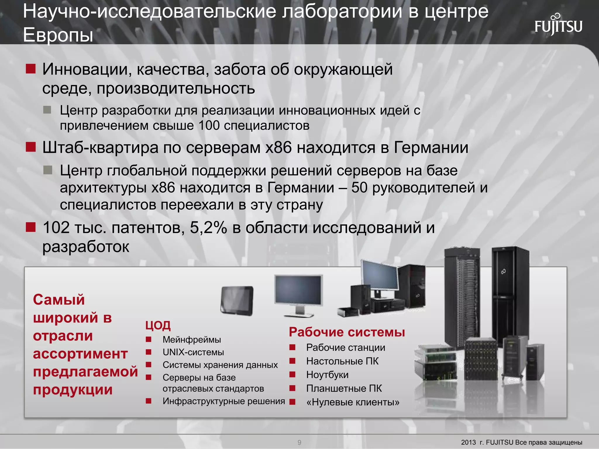 9 Copyright 2012 FUJITSU
 Инновации, качества, забота об окружающей
среде, производительность
 Центр разработки для реализации инновационных идей с
привлечением свыше 100 специалистов
 Штаб-квартира по серверам x86 находится в Германии
 Центр глобальной поддержки решений серверов на базе
архитектуры x86 находится в Германии – 50 руководителей и
специалистов переехали в эту страну
 102 тыс. патентов, 5,2% в области исследований и
разработок
ЦОД
 Мейнфреймы
 UNIX-системы
 Системы хранения данных
 Серверы на базе
отраслевых стандартов
 Инфраструктурные решения
Рабочие системы
 Рабочие станции
 Настольные ПК
 Ноутбуки
 Планшетные ПК
 «Нулевые клиенты»
Самый
широкий в
отрасли
ассортимент
предлагаемой
продукции
9 2013 г. FUJITSU Все права защищены
Научно-исследовательские лаборатории в центре
Европы
 