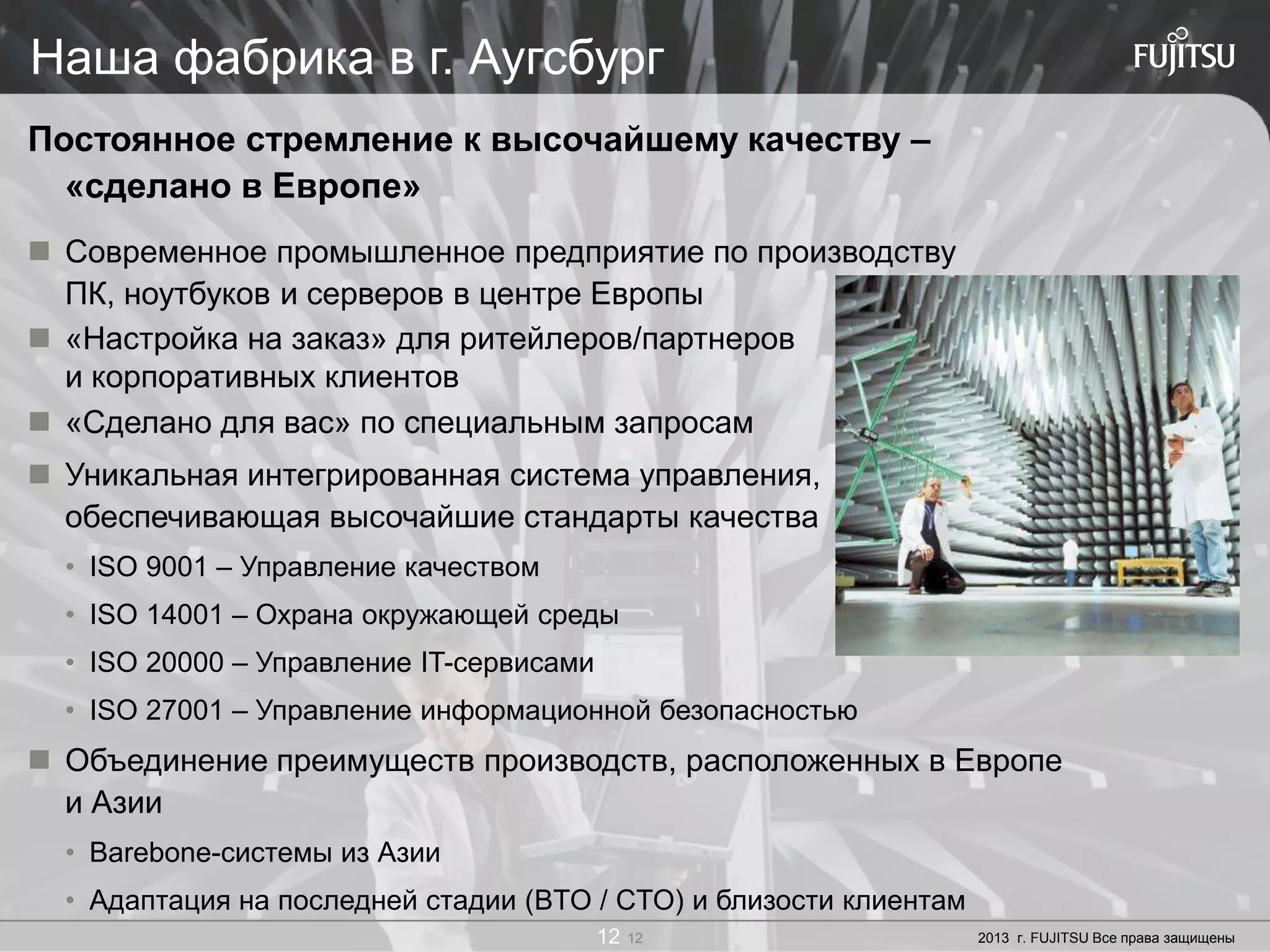 12 Copyright 2012 FUJITSU12 2013 г. FUJITSU Все права защищены12
Наша фабрика в г. Аугсбург
Постоянное стремление к высочайшему качеству –
«сделано в Европе»
 Современное промышленное предприятие по производству
ПК, ноутбуков и серверов в центре Европы
 «Настройка на заказ» для ритейлеров/партнеров
и корпоративных клиентов
 «Сделано для вас» по специальным запросам
 Уникальная интегрированная система управления,
обеспечивающая высочайшие стандарты качества
• ISO 9001 – Управление качеством
• ISO 14001 – Охрана окружающей среды
• ISO 20000 – Управление IT-сервисами
• ISO 27001 – Управление информационной безопасностью
 Объединение преимуществ производств, расположенных в Европе
и Азии
• Barebone-системы из Азии
• Адаптация на последней стадии (BTO / CTO) и близости клиентам
 