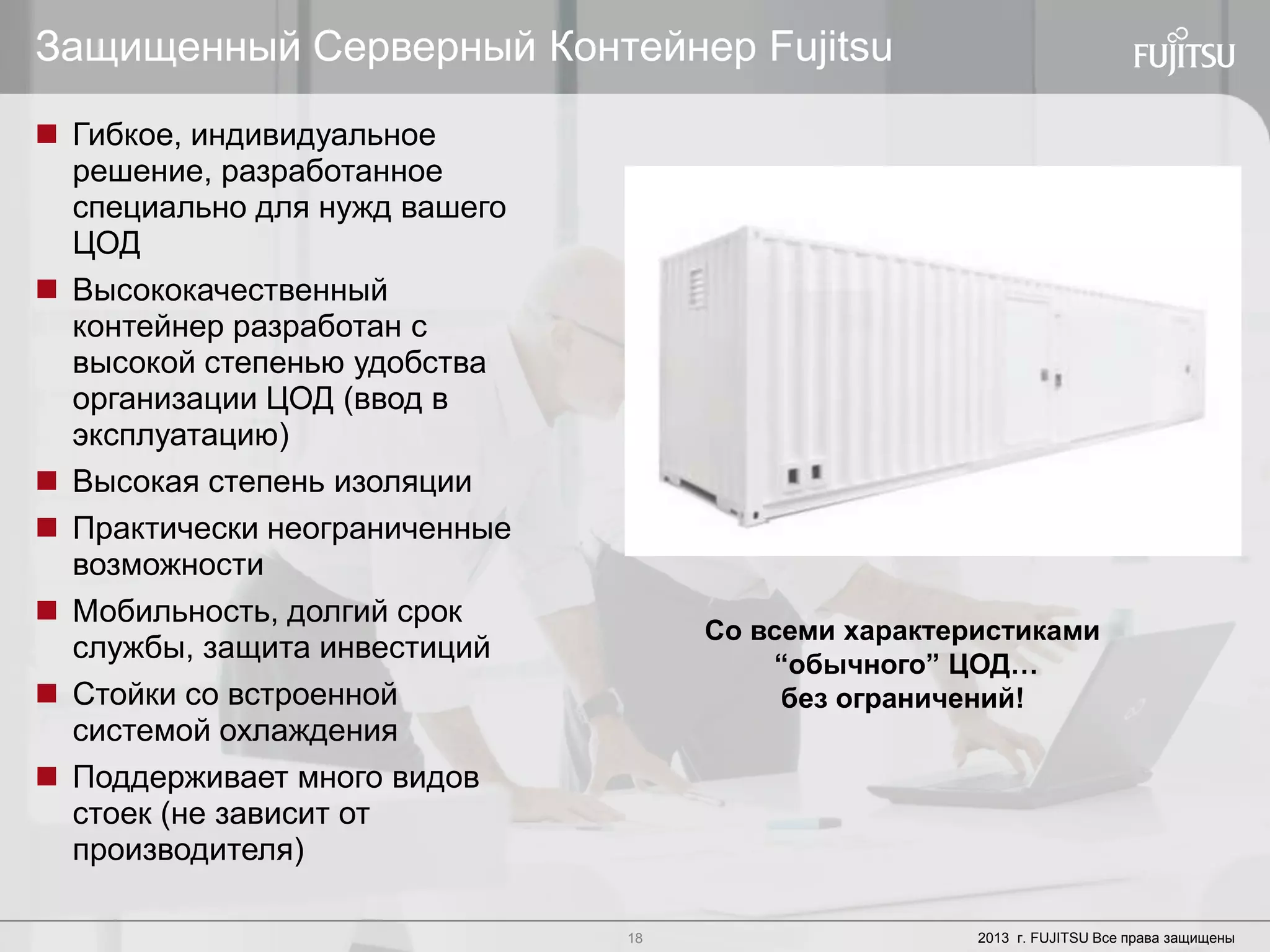 18 Copyright 2012 FUJITSU18 2013 г. FUJITSU Все права защищены
Защищенный Серверный Контейнер Fujitsu
 Гибкое, индивидуальное
решение, разработанное
специально для нужд вашего
ЦОД
 Высококачественный
контейнер разработан с
высокой степенью удобства
организации ЦОД (ввод в
эксплуатацию)
 Высокая степень изоляции
 Практически неограниченные
возможности
 Мобильность, долгий срок
службы, защита инвестиций
 Стойки со встроенной
системой охлаждения
 Поддерживает много видов
стоек (не зависит от
производителя)
Со всеми характеристиками
“обычного” ЦОД…
без ограничений!
 