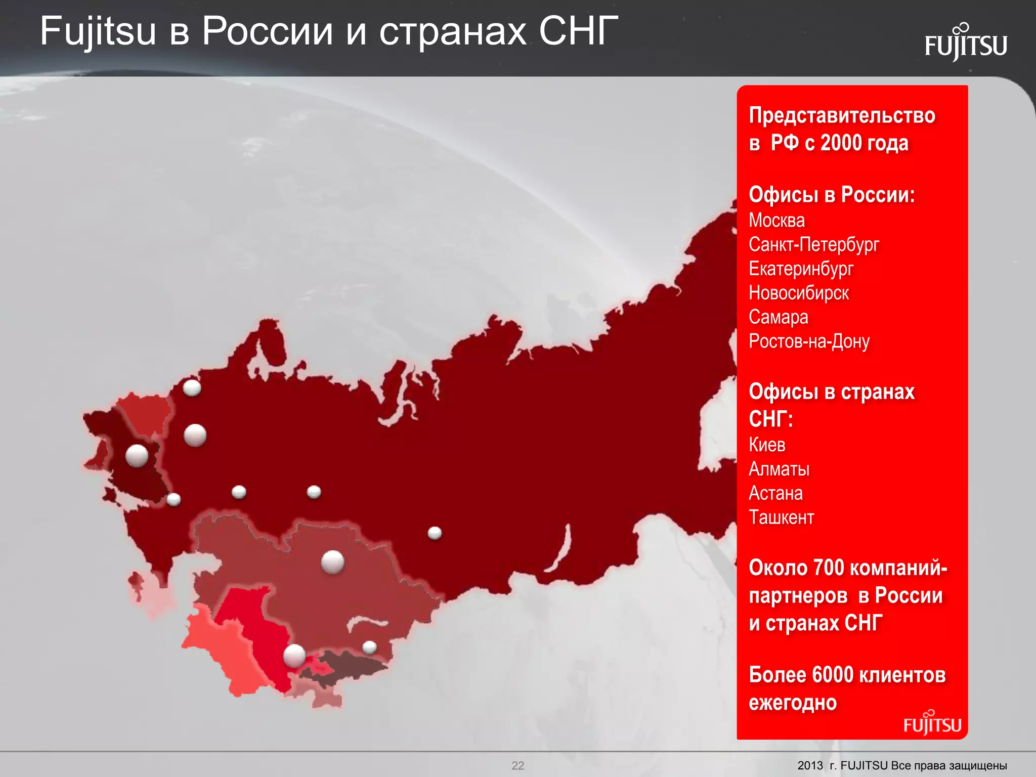 22 Copyright 2012 FUJITSU
Представительство
в РФ с 2000 года
Офисы в России:
Москва
Санкт-Петербург
Екатеринбург
Новосибирск
Самара
Ростов-на-Дону
Офисы в странах
СНГ:
Киев
Алматы
Астана
Ташкент
Около 700 компаний-
партнеров в России
и странах СНГ
Более 6000 клиентов
ежегодно
Fujitsu в России и странах СНГ
2013 г. FUJITSU Все права защищены22
 