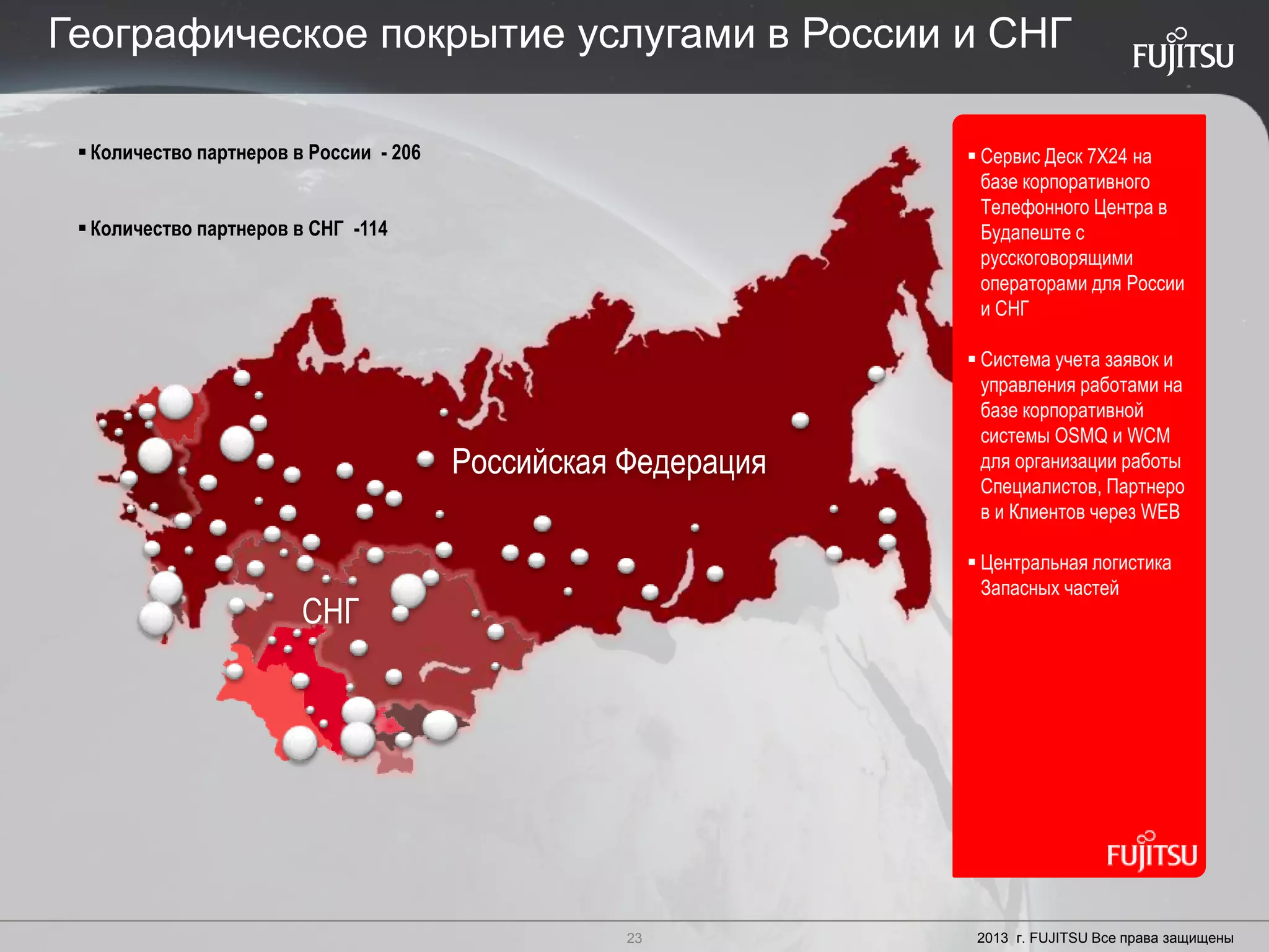 23 Copyright 2012 FUJITSU
Российская Федерация
СНГ
 Сервис Деск 7X24 на
базе корпоративного
Телефонного Центра в
Будапеште с
русскоговорящими
операторами для России
и СНГ
 Система учета заявок и
управления работами на
базе корпоративной
сиcтемы OSMQ и WCM
для организации работы
Специалистов, Партнеро
в и Клиентов через WEB
 Центральная логистика
Запасных частей
Количество партнеров в России - 206
Количество партнеров в СНГ -114
23 2013 г. FUJITSU Все права защищены
Географическое покрытие услугами в России и СНГ
 