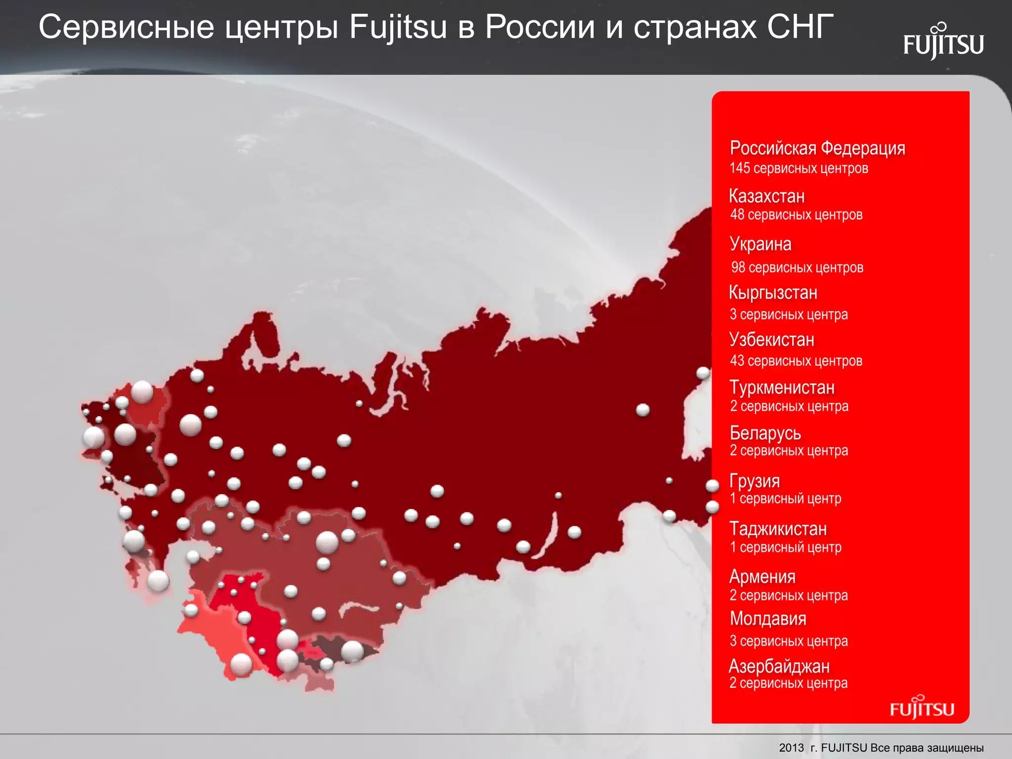 24 Copyright 2012 FUJITSU
Туркменистан
Молдавия
Украина
145 сервисных центров
Российская Федерация
Казахстан
48 сервисных центров
98 сервисных центров
Кыргызстан
3 сервисных центра
Узбекистан
43 сервисных центров
2 сервисных центра
2 сервисных центра
Беларусь
1 сервисный центр
Грузия
1 сервисный центр
Армения
2 сервисных центра
3 сервисных центра
Азербайджан
2 сервисных центра
Таджикистан
2013 г. FUJITSU Все права защищены
Сервисные центры Fujitsu в России и странах СНГ
 