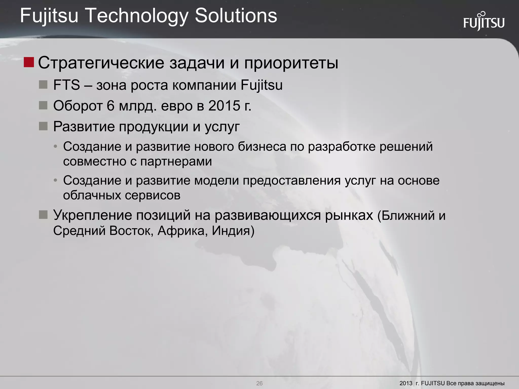 26 Copyright 2012 FUJITSU
Стратегические задачи и приоритеты
 FTS – зона роста компании Fujitsu
 Оборот 6 млрд. евро в 2015 г.
 Развитие продукции и услуг
• Создание и развитие нового бизнеса по разработке решений
совместно с партнерами
• Создание и развитие модели предоставления услуг на основе
облачных сервисов
 Укрепление позиций на развивающихся рынках (Ближний и
Средний Восток, Африка, Индия)
26 2013 г. FUJITSU Все права защищены
Fujitsu Technology Solutions
 