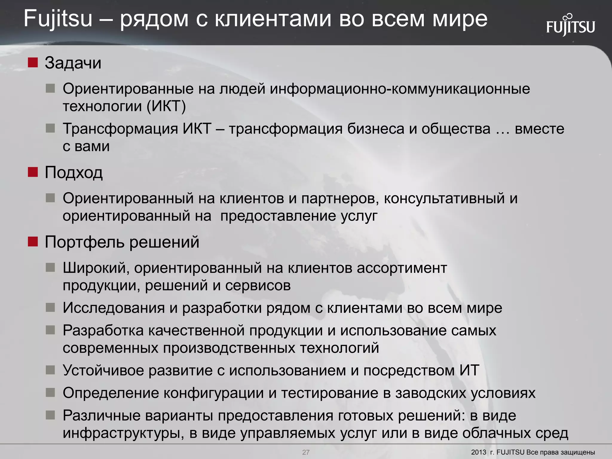 27 Copyright 2012 FUJITSU
 Задачи
 Ориентированные на людей информационно-коммуникационные
технологии (ИКТ)
 Трансформация ИКТ – трансформация бизнеса и общества … вместе
с вами
 Подход
 Ориентированный на клиентов и партнеров, консультативный и
ориентированный на предоставление услуг
 Портфель решений
 Широкий, ориентированный на клиентов ассортимент
продукции, решений и сервисов
 Исследования и разработки рядом с клиентами во всем мире
 Разработка качественной продукции и использование самых
современных производственных технологий
 Устойчивое развитие с использованием и посредством ИТ
 Определение конфигурации и тестирование в заводских условиях
 Различные варианты предоставления готовых решений: в виде
инфраструктуры, в виде управляемых услуг или в виде облачных сред
27 2013 г. FUJITSU Все права защищены
Fujitsu – рядом с клиентами во всем мире
 