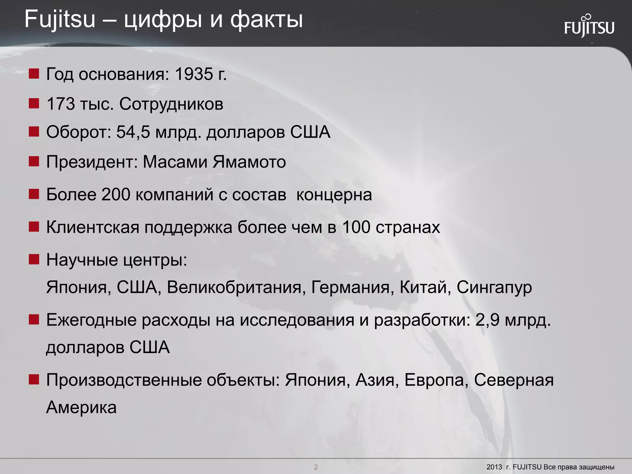 2 Copyright 2012 FUJITSU
 Год основания: 1935 г.
 173 тыс. Сотрудников
 Оборот: 54,5 млрд. долларов США
 Президент: Масами Ямамото
 Более 200 компаний с состав концерна
 Клиентская поддержка более чем в 100 странах
 Научные центры:
Япония, США, Великобритания, Германия, Китай, Сингапур
 Ежегодные расходы на исследования и разработки: 2,9 млрд.
долларов США
 Производственные объекты: Япония, Азия, Европа, Северная
Америка
2 2013 г. FUJITSU Все права защищены
Fujitsu – цифры и факты
 