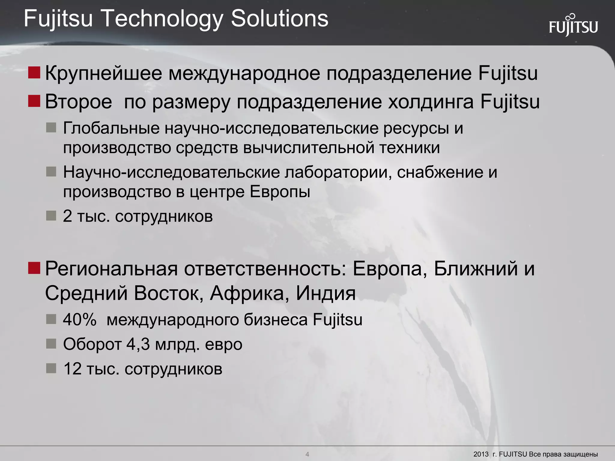 4 Copyright 2012 FUJITSU
Крупнейшее международное подразделение Fujitsu
Второе по размеру подразделение холдинга Fujitsu
 Глобальные научно-исследовательские ресурсы и
производство средств вычислительной техники
 Научно-исследовательские лаборатории, снабжение и
производство в центре Европы
 2 тыс. сотрудников
Региональная ответственность: Европа, Ближний и
Средний Восток, Африка, Индия
 40% международного бизнеса Fujitsu
 Оборот 4,3 млрд. евро
 12 тыс. сотрудников
4 2013 г. FUJITSU Все права защищены
Fujitsu Technology Solutions
 