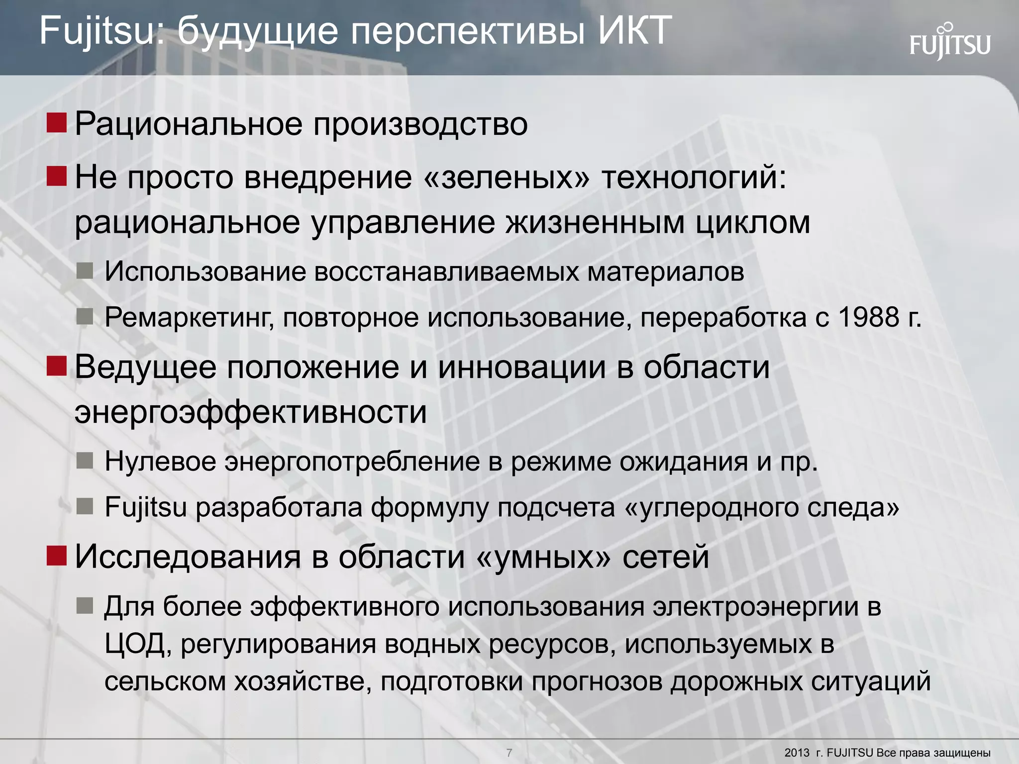 7 Copyright 2012 FUJITSU
Рациональное производство
Не просто внедрение «зеленых» технологий:
рациональное управление жизненным циклом
 Использование восстанавливаемых материалов
 Ремаркетинг, повторное использование, переработка с 1988 г.
Ведущее положение и инновации в области
энергоэффективности
 Нулевое энергопотребление в режиме ожидания и пр.
 Fujitsu разработала формулу подсчета «углеродного следа»
Исследования в области «умных» сетей
 Для более эффективного использования электроэнергии в
ЦОД, регулирования водных ресурсов, используемых в
сельском хозяйстве, подготовки прогнозов дорожных ситуаций
7 2013 г. FUJITSU Все права защищены
Fujitsu: будущие перспективы ИКТ
 