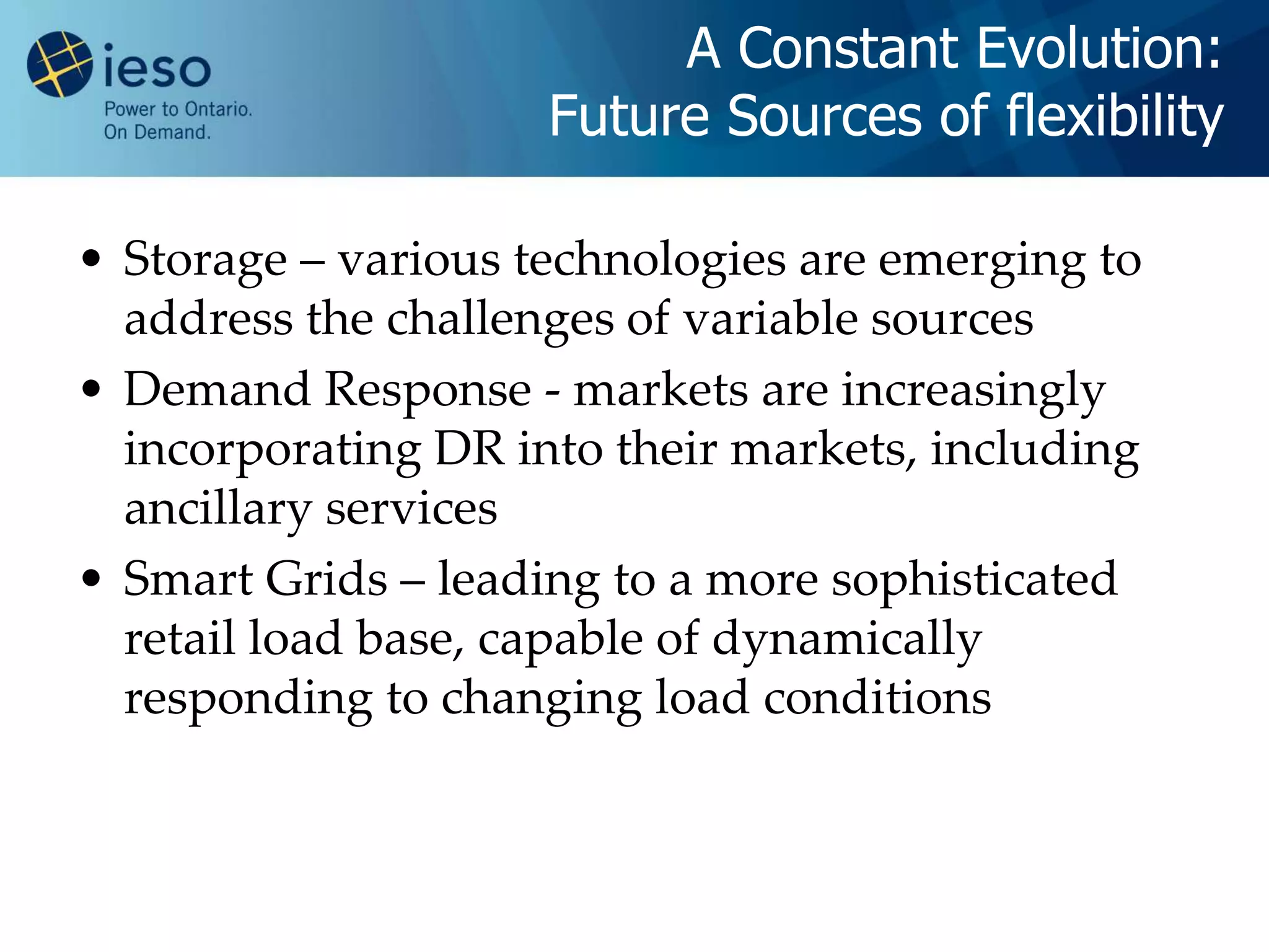 A Constant Evolution:
                     Future Sources of flexibility

• Storage – various technologies are emerging to
  address the challenges of variable sources
• Demand Response - markets are increasingly
  incorporating DR into their markets, including
  ancillary services
• Smart Grids – leading to a more sophisticated
  retail load base, capable of dynamically
  responding to changing load conditions
 