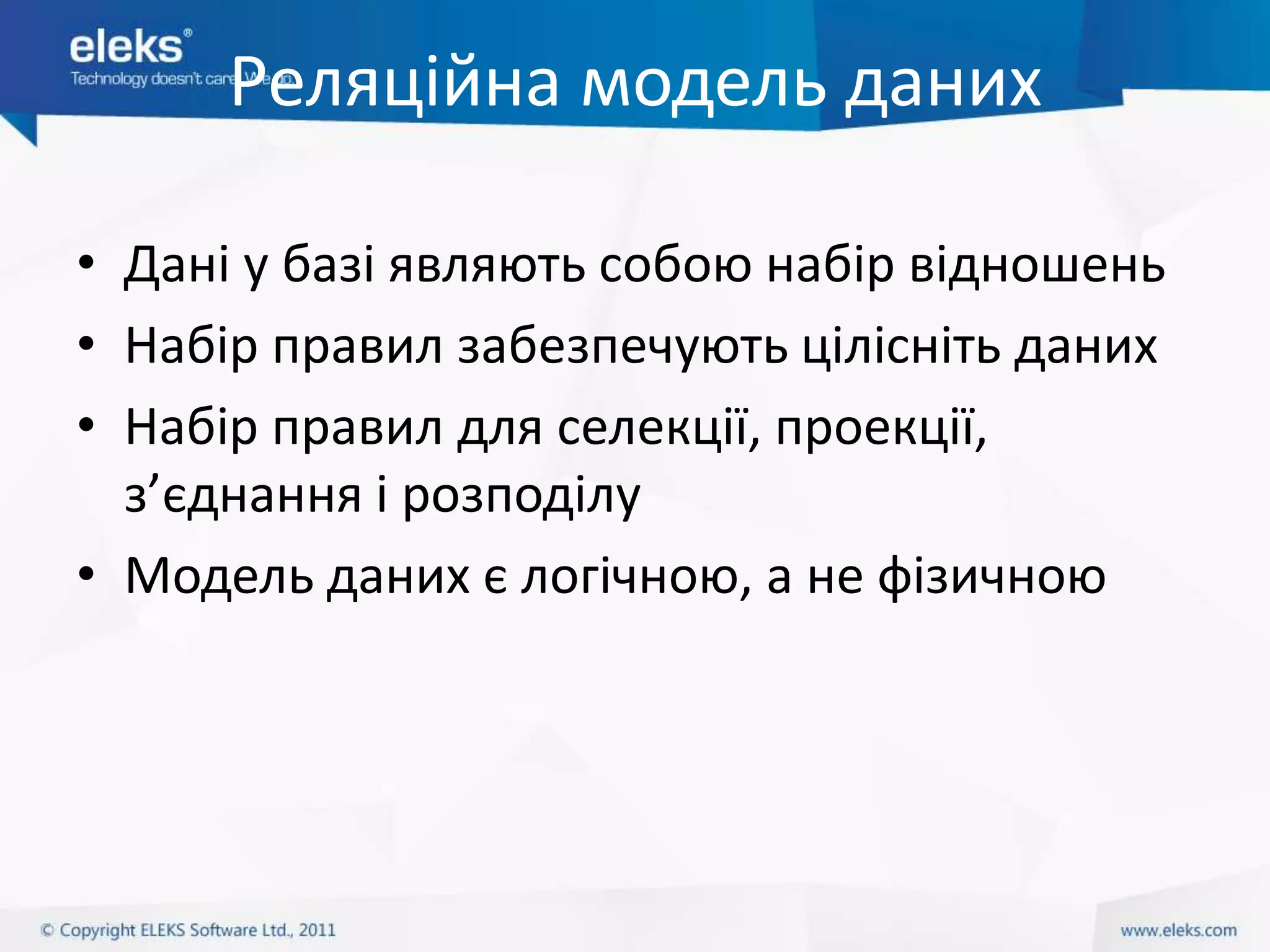 Реляційна модель даних

• Дані у базі являють собою набір відношень
• Набір правил забезпечують цілісніть даних
• Набір правил для селекції, проекції,
  з’єднання і розподілу
• Модель даних є логічною, а не фізичною
 