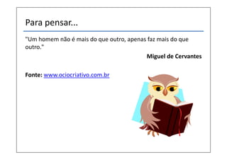 Para pensar...
"Um homem não é mais do que outro, apenas faz mais do que
outro."
Miguel de Cervantes
Fonte: www.ociocriativo.com.br
 
