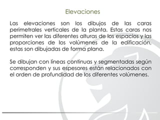 Las elevaciones son los dibujos de las caras
perimetrales verticales de la planta. Estas caras nos
permiten ver las diferentes alturas de los espacios y las
proporciones de los volúmenes de la edificación,
estas son dibujadas de forma plana.
Se dibujan con líneas continuas y segmentadas según
corresponden y sus espesores están relacionados con
el orden de profundidad de los diferentes volúmenes.
Elevaciones
 