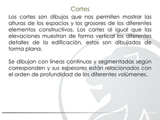 Cortes
Los cortes son dibujos que nos permiten mostrar las
alturas de los espacios y los grosores de los diferentes
elementos constructivos. Los cortes al igual que las
elevaciones muestran de forma vertical los diferentes
detalles de la edificación, estos son dibujados de
forma plana.
Se dibujan con líneas continuas y segmentadas según
corresponden y sus espesores están relacionados con
el orden de profundidad de los diferentes volúmenes.
 