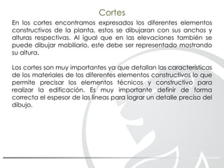 Cortes
En los cortes encontramos expresados los diferentes elementos
constructivos de la planta, estos se dibujaran con sus anchos y
alturas respectivas. Al igual que en las elevaciones también se
puede dibujar mobiliario, este debe ser representado mostrando
su altura.
Los cortes son muy importantes ya que detallan las características
de los materiales de los diferentes elementos constructivos lo que
permite precisar los elementos técnicos y constructivo para
realizar la edificación. Es muy importante definir de forma
correcta el espesor de las líneas para lograr un detalle preciso del
dibujo.
 