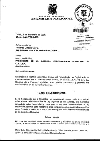 REPUBLICA DEL ECUADOR
                     ASANIIBLEA I{ACIONAL


                                                                             ffirtril[ffi[fliltfil
Qu¡to, 09 de diciembre de 2009.                                                        , r¡nr¡
                                                                                               15523
                                                                                  .¡ó4 -rtuó¡
Of¡cio.- AMS-VCHA-103.                                                                         YGSFTGORBS




Señor Arquitecto.
Fernando Cordero Cueva.
PRESIDENTE DE LA ASAMBLEA NAC|ONAL.
                                                                             ffi'.:*i@"*'-

Señor.
Marco Mur¡llo llbay,
PRESIDENTE           DE LA        COMISION ESPECIALIZADA OCASIONAL DE
CULTURA.
Sus Despachos.

Señores Presidentes;

En relación al lnforme para Pr¡mer Debate del proyecto de Ley Orgán¡ca de las
Culturas emitido por la Comisión antes aludida, en atención al Art. 60 de la Ley
Orgán¡ca de la Función Legislativa, ante Ustedes comparezco y presen¡o mts
observaciones en los siguientes términos:



                             TEXTO CONSTITUCIONAL

En Ia Const¡tución de la Repúbl¡ca, se establece el marco jurídico-concepruat,
sobre el cual debe construirse la Ley Orgánica de las Cu¡turas, esta normat¡va
secundar¡a debe desarrollarlos, para que no se torne inconstituc¡onal la ley
secundar¡a, además debe responder a los comprom¡sos internac¡onales asumtoos
por el Ecuador a través de la suscr¡pción de algunos Instrumentos Internacionales
de los Derechos Humanos.

                                          Cultura y ciencia

Art. 21.- Las personas tienen   derecho a construir y mantener su propia identidad
cultural, a dec¡d¡r sobre su pertenencia a una o varjas comunidades culturales y a


Ofic¡na qu¡to: Calles Juan Murillo 21-166 y San Gregor¡o, Ed¡ficio DtNAMEp,4to p¡so, Oficina 402.
023991640 097 383955 vethowen.c    h   ica @asa mblea nac iona   Lsov.ec
 