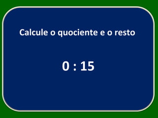 Calcule o quociente e o resto  0 : 15 