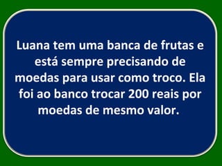 Luana tem uma banca de frutas e está sempre precisando de moedas para usar como troco. Ela foi ao banco trocar 200 reais por moedas de mesmo valor.  