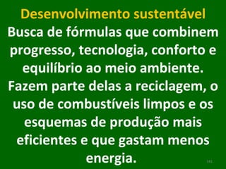 Desenvolvimento sustentável Busca de fórmulas que combinem progresso, tecnologia, conforto e equilíbrio ao meio ambiente. Fazem parte delas a reciclagem, o uso de combustíveis limpos e os esquemas de produção mais eficientes e que gastam menos energia.  