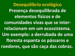 Desequilíbrio ecológico Presença desequilibrada de elementos físicos e de comunidades vivas que se inter-relacionam em um ecossistema. Um exemplo: a derrubada de uma floresta espanta os pássaros e roedores, que são caça das cobras.  