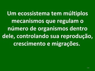 Um ecossistema tem múltiplos mecanismos que regulam o número de organismos dentro dele, controlando sua reprodução, crescimento e migrações.    
