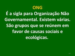 ONG É a sigla para Organização Não Governamental. Existem várias. São grupos que se reúnem em favor de causas sociais e ecológicas.      